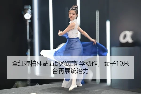 全红婵柏林站五跳稳定新学动作，女子10米台再展统治力