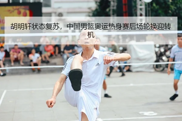 胡明轩状态复苏，中国男篮奥运热身赛后场轮换迎转机